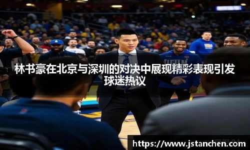 林书豪在北京与深圳的对决中展现精彩表现引发球迷热议